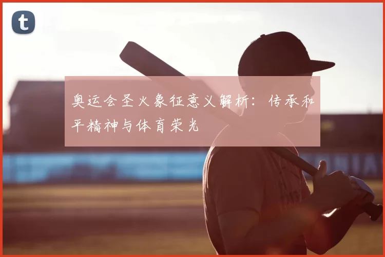 奥运会圣火象征意义解析：传承和平精神与体育荣光