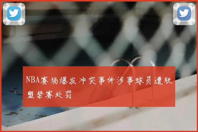 NBA赛场爆发冲突事件涉事球员遭联盟禁赛处罚