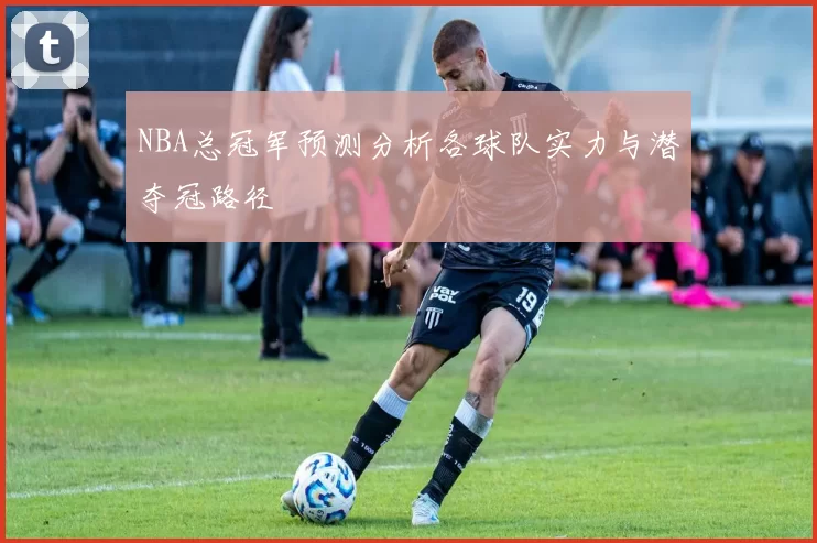 NBA总冠军预测分析各球队实力与潜夺冠路径