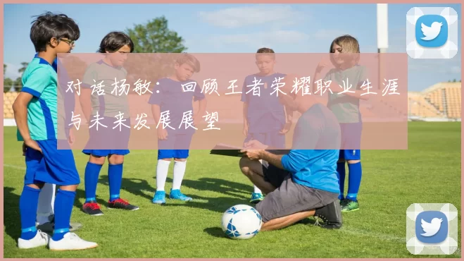对话杨敏：回顾王者荣耀职业生涯与未来发展展望