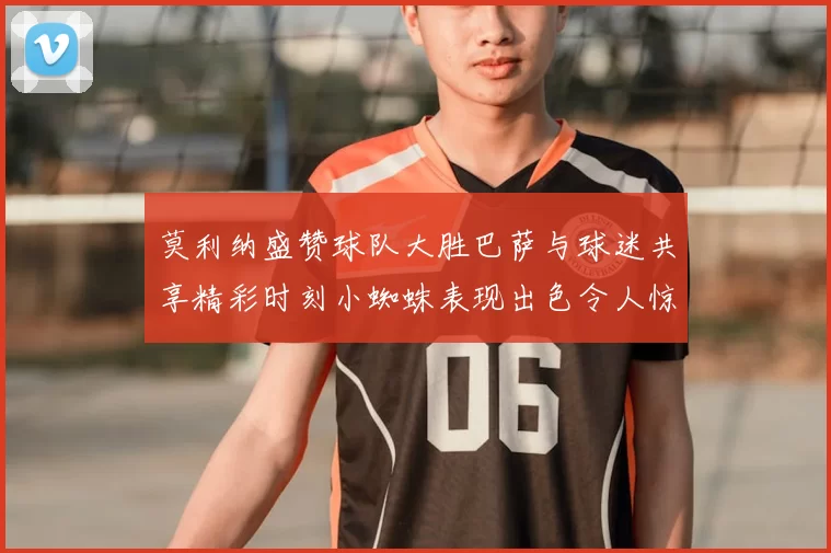 莫利纳盛赞球队大胜巴萨与球迷共享精彩时刻小蜘蛛表现出色令人惊艳