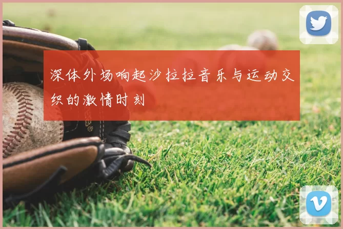 深体外场响起沙拉拉音乐与运动交织的激情时刻