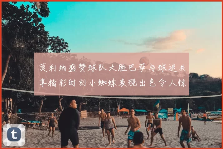 莫利纳盛赞球队大胜巴萨与球迷共享精彩时刻小蜘蛛表现出色令人惊艳