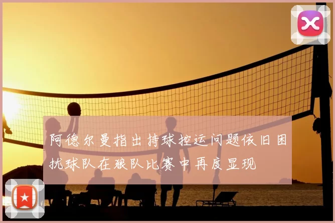 阿德尔曼指出持球控运问题依旧困扰球队在狼队比赛中再度显现