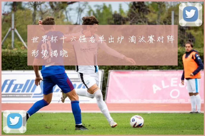 世界杯十六强名单出炉 淘汰赛对阵形势揭晓