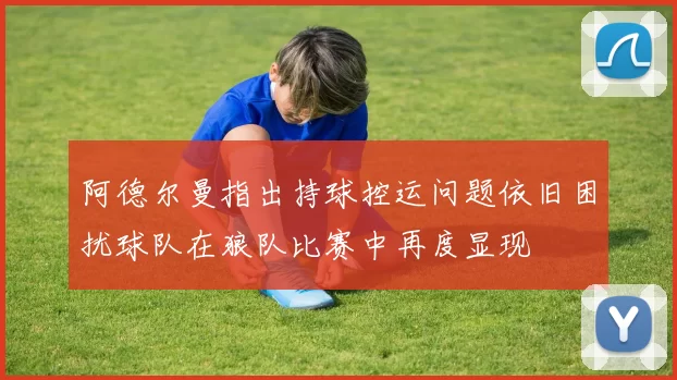 阿德尔曼指出持球控运问题依旧困扰球队在狼队比赛中再度显现