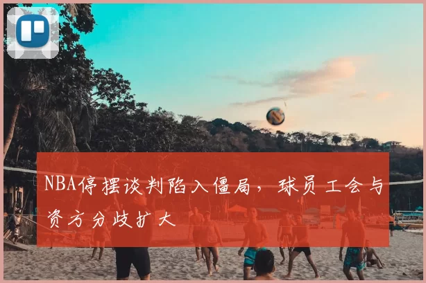 NBA停摆谈判陷入僵局,球员工会与资方分歧扩大