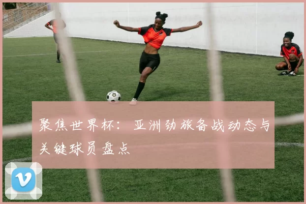 聚焦世界杯：亚洲劲旅备战动态与关键球员盘点