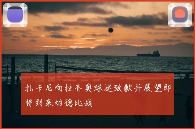 扎卡尼向拉齐奥球迷致歉并展望即将到来的德比战