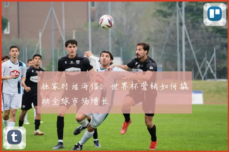 独家对话海信：世界杯营销如何撬动全球市场增长