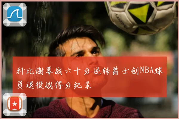 科比谢幕战六十分逆转爵士创NBA球员退役战得分纪录