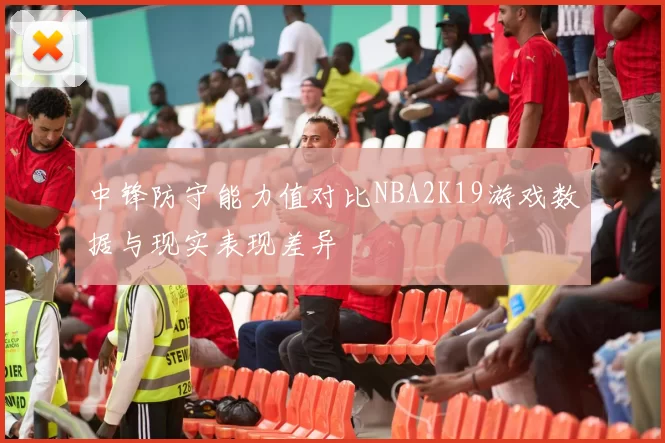 中锋防守能力值对比NBA2K19游戏数据与现实表现差异