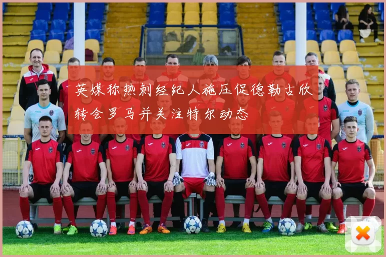 英媒称热刺经纪人施压促德勒古欣转会罗马并关注特尔动态