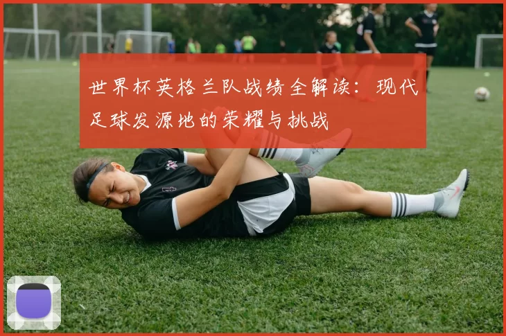 世界杯英格兰队战绩全解读:现代足球发源地的荣耀与挑战