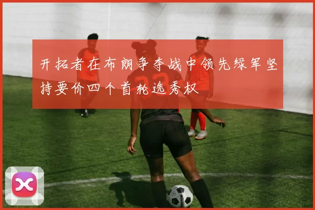 开拓者在布朗争夺战中领先绿军坚持要价四个首轮选秀权