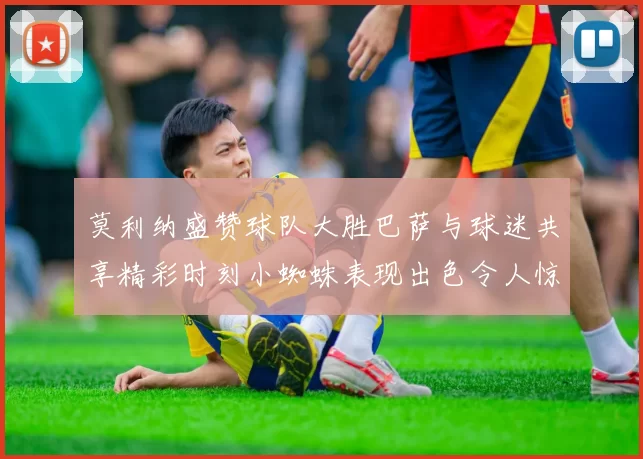 莫利纳盛赞球队大胜巴萨与球迷共享精彩时刻小蜘蛛表现出色令人惊艳