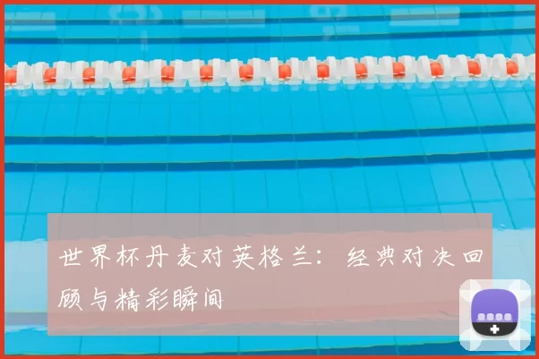 世界杯丹麦对英格兰：经典对决回顾与精彩瞬间