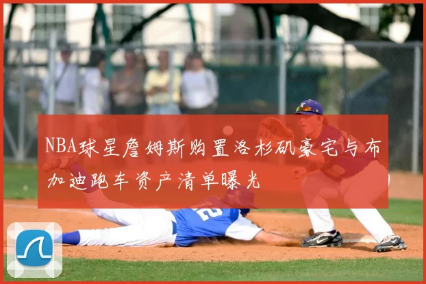 NBA球星詹姆斯购置洛杉矶豪宅与布加迪跑车资产清单曝光