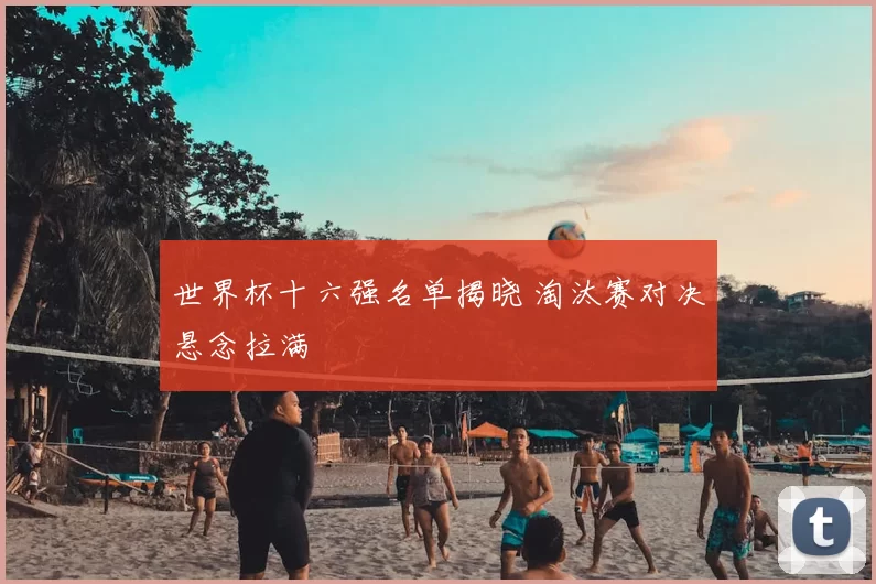 世界杯十六强名单揭晓 淘汰赛对决悬念拉满