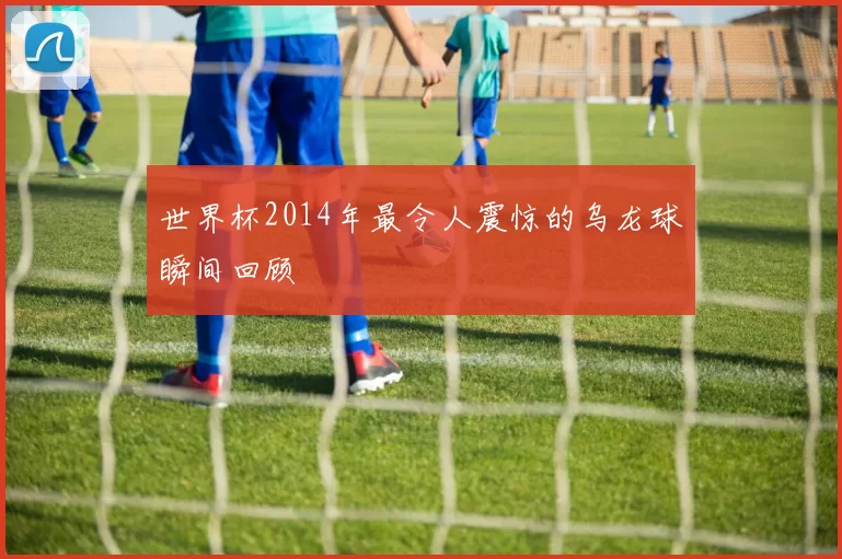 世界杯2014年最令人震惊的乌龙球瞬间回顾