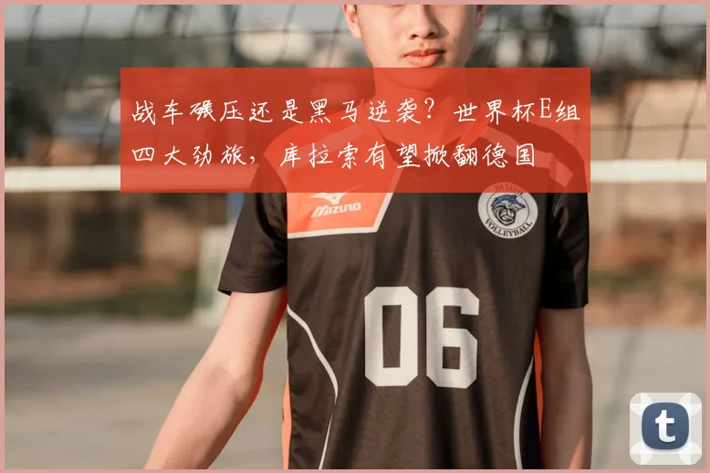 战车碾压还是黑马逆袭？世界杯E组四大劲旅，库拉索有望掀翻德国