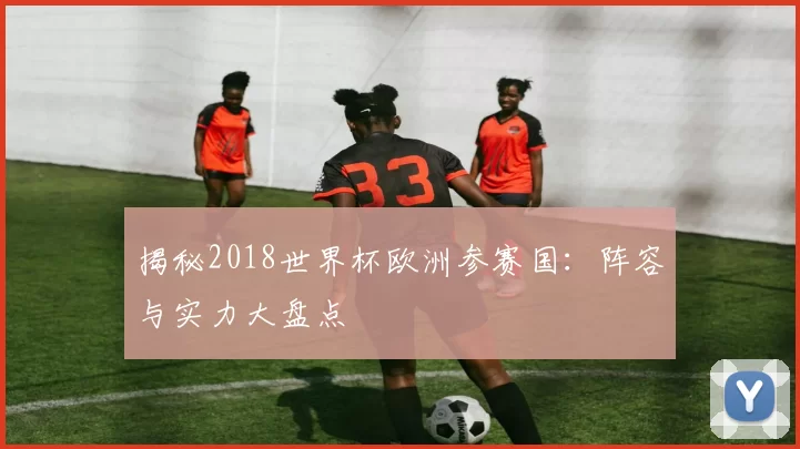 揭秘2018世界杯欧洲参赛国：阵容与实力大盘点