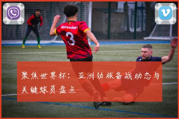 聚焦世界杯：亚洲劲旅备战动态与关键球员盘点