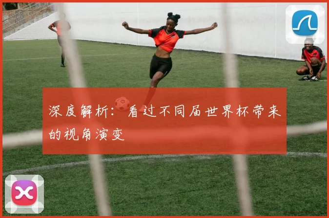 深度解析:看过不同届世界杯带来的视角演变