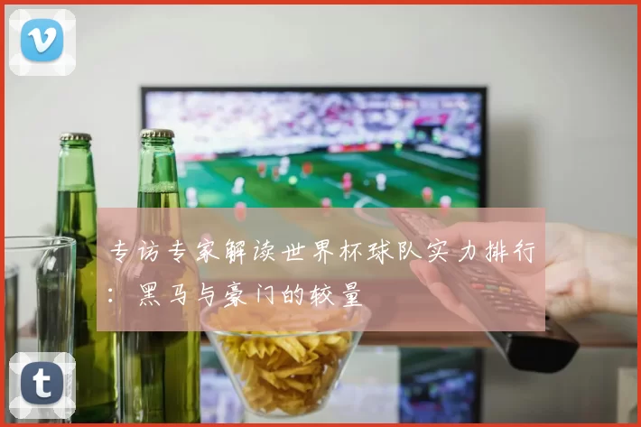 专访专家解读世界杯球队实力排行：黑马与豪门的较量