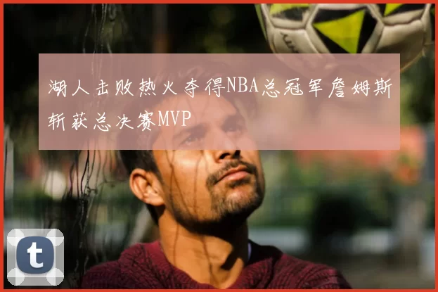 湖人击败热火夺得NBA总冠军詹姆斯斩获总决赛MVP