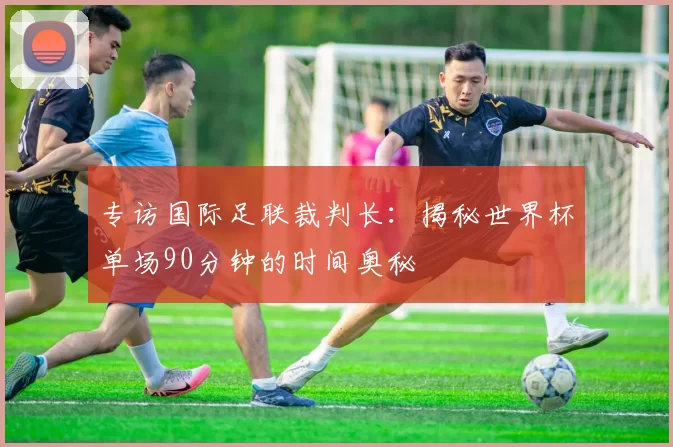 专访国际足联裁判长：揭秘世界杯单场90分钟的时间奥秘