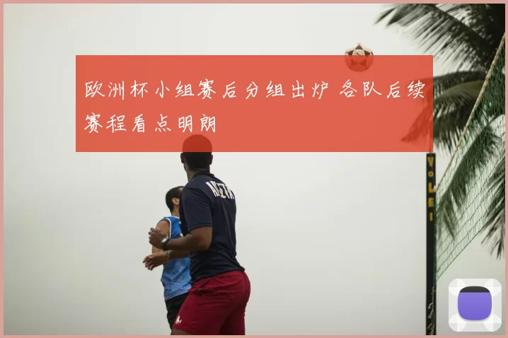 欧洲杯小组赛后分组出炉 各队后续赛程看点明朗