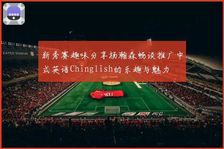 新秀赛趣味分享杨瀚森畅谈推广中式英语Chinglish的乐趣与魅力