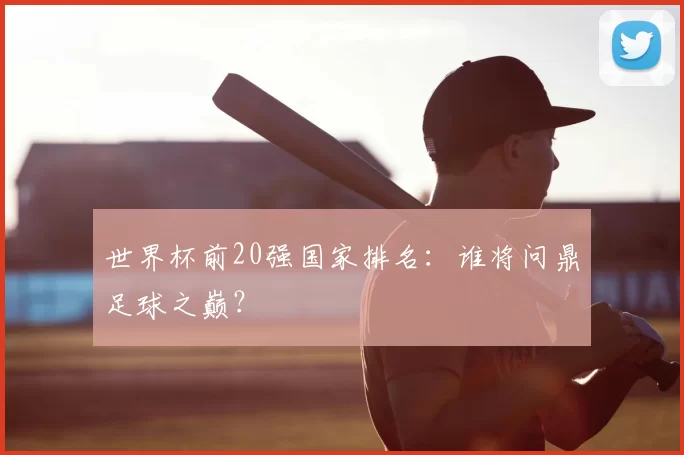 世界杯前20强国家排名：谁将问鼎足球之巅？
