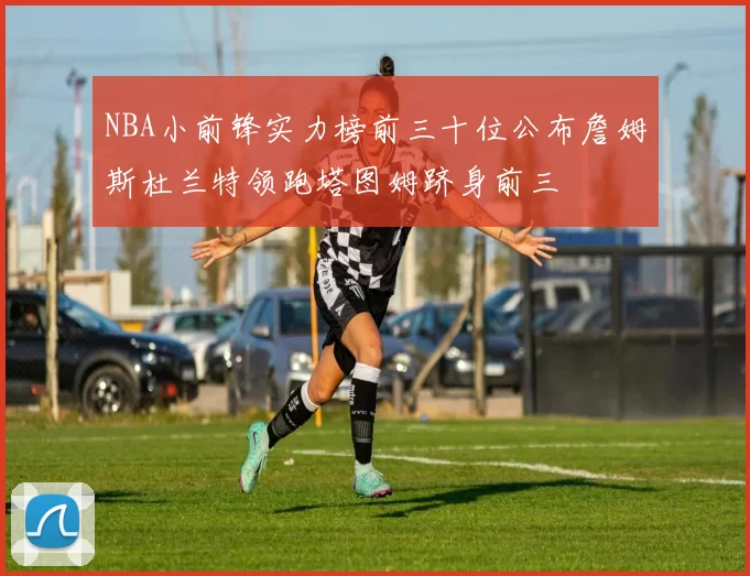 NBA小前锋实力榜前三十位公布詹姆斯杜兰特领跑塔图姆跻身前三