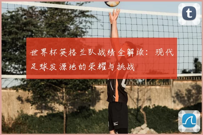 世界杯英格兰队战绩全解读：现代足球发源地的荣耀与挑战