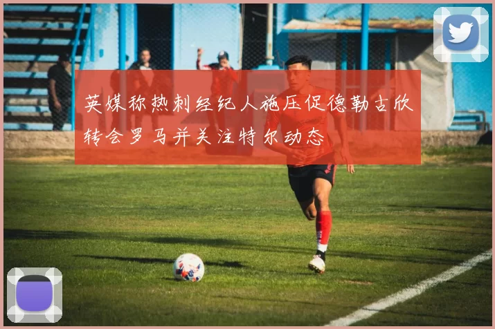 英媒称热刺经纪人施压促德勒古欣转会罗马并关注特尔动态