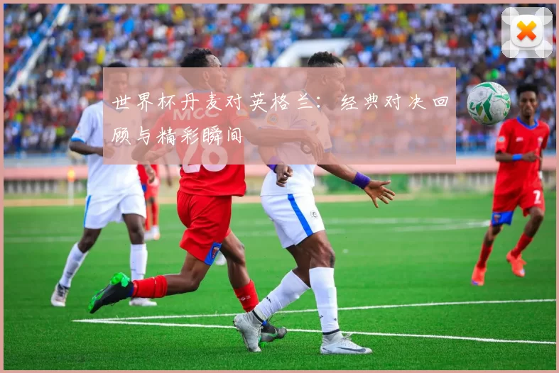 世界杯丹麦对英格兰：经典对决回顾与精彩瞬间