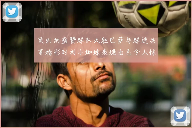 莫利纳盛赞球队大胜巴萨与球迷共享精彩时刻小蜘蛛表现出色令人惊艳