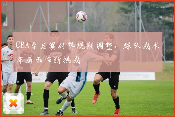 CBA季后赛对阵规则调整，球队战术布局面临新挑战