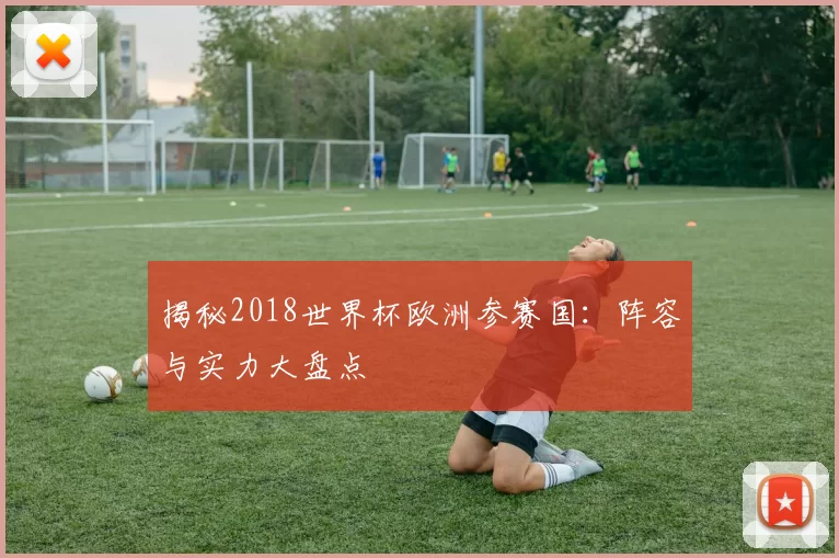 揭秘2018世界杯欧洲参赛国：阵容与实力大盘点