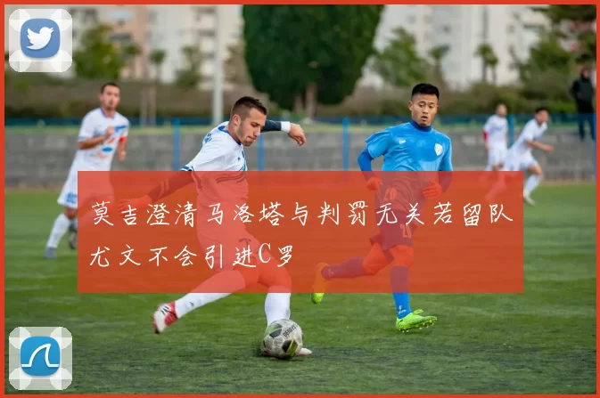 莫吉澄清马洛塔与判罚无关若留队尤文不会引进C罗