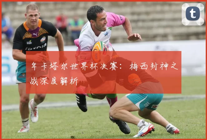 年卡塔尔世界杯决赛：梅西封神之战深度解析