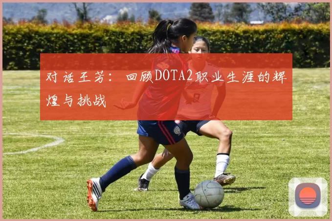 对话王芳：回顾DOTA2职业生涯的辉煌与挑战