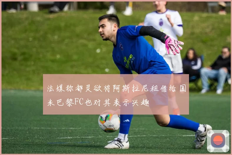 法媒称都灵欲将阿斯拉尼租借给国米巴黎FC也对其表示兴趣